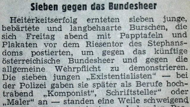 Zeitungsartikel: Sieben gegen das Bundesheer. Heiterkeitserfolg ernteten sieben junge, bebärtete und langbehaarte Burschen, die sich Freitag abend mit Papptafeln und Plakaten vor dem Riesentor des Stephansdoms postierten, um gegen das künftige österreichische Bundesheer und gegen die allgemeine Wehrpflicht zu demonstrieren. Die sieben jungen "Existentialisten" - bei der Polizei geben sie später als Berufe hochtrabend "Komponist", "Schriftsteller oder "Maler" an - standen eine Weile schweigend vor dem Dom, umringt von lachenden Passanten. Nach kurzer Zeit verwies sie der Dompfarrer Dr. Dorr jedoch vom Kirchengrund. Die Polizei hielt vier der Demonstranten vorübergehend an."